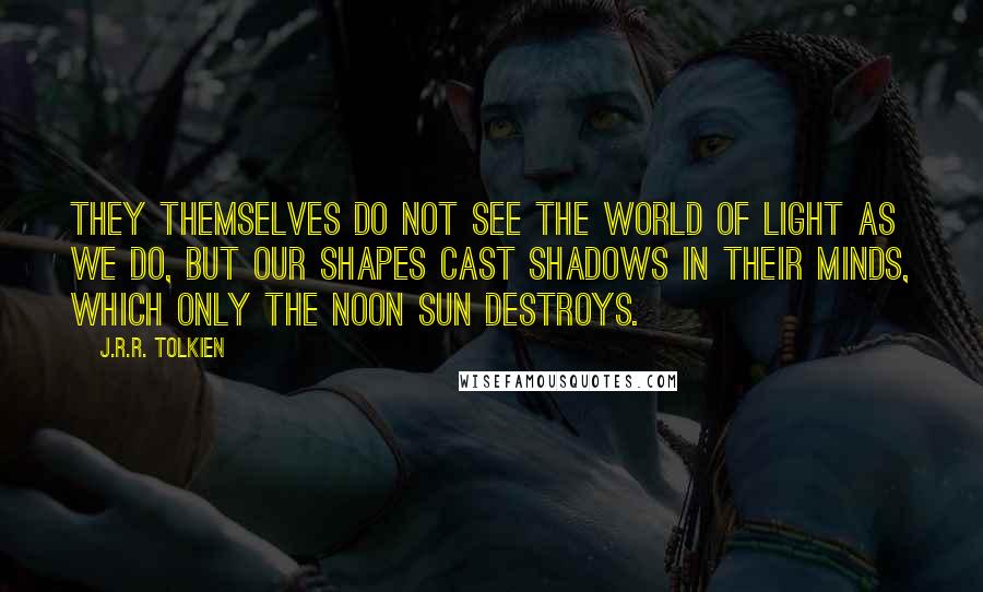 J.R.R. Tolkien Quotes: They themselves do not see the world of light as we do, but our shapes cast shadows in their minds, which only the noon sun destroys.