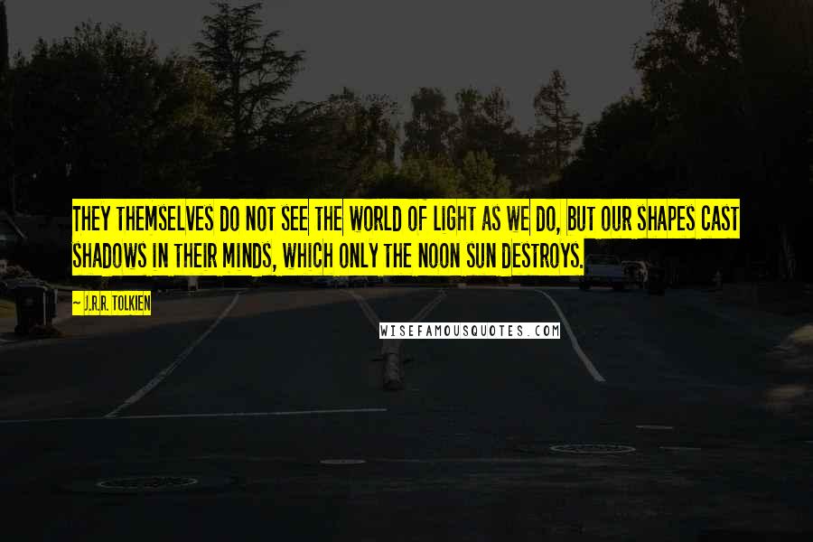 J.R.R. Tolkien Quotes: They themselves do not see the world of light as we do, but our shapes cast shadows in their minds, which only the noon sun destroys.