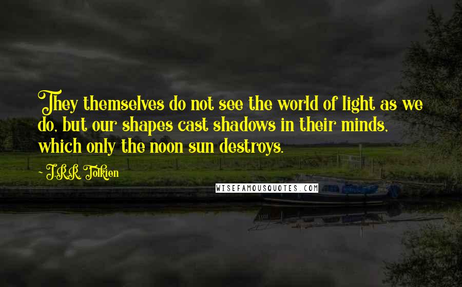 J.R.R. Tolkien Quotes: They themselves do not see the world of light as we do, but our shapes cast shadows in their minds, which only the noon sun destroys.