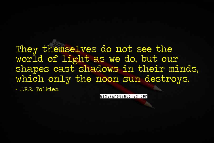 J.R.R. Tolkien Quotes: They themselves do not see the world of light as we do, but our shapes cast shadows in their minds, which only the noon sun destroys.