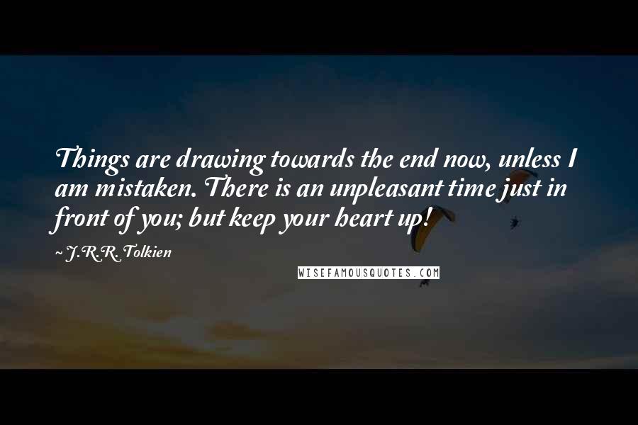 J.R.R. Tolkien Quotes: Things are drawing towards the end now, unless I am mistaken. There is an unpleasant time just in front of you; but keep your heart up!