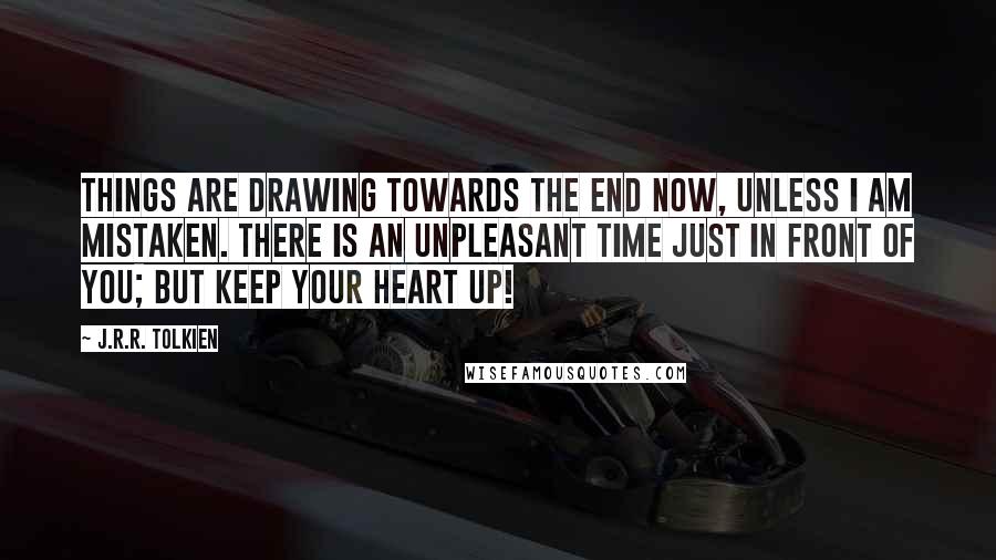 J.R.R. Tolkien Quotes: Things are drawing towards the end now, unless I am mistaken. There is an unpleasant time just in front of you; but keep your heart up!