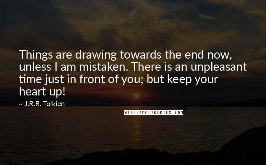 J.R.R. Tolkien Quotes: Things are drawing towards the end now, unless I am mistaken. There is an unpleasant time just in front of you; but keep your heart up!