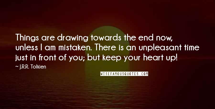 J.R.R. Tolkien Quotes: Things are drawing towards the end now, unless I am mistaken. There is an unpleasant time just in front of you; but keep your heart up!