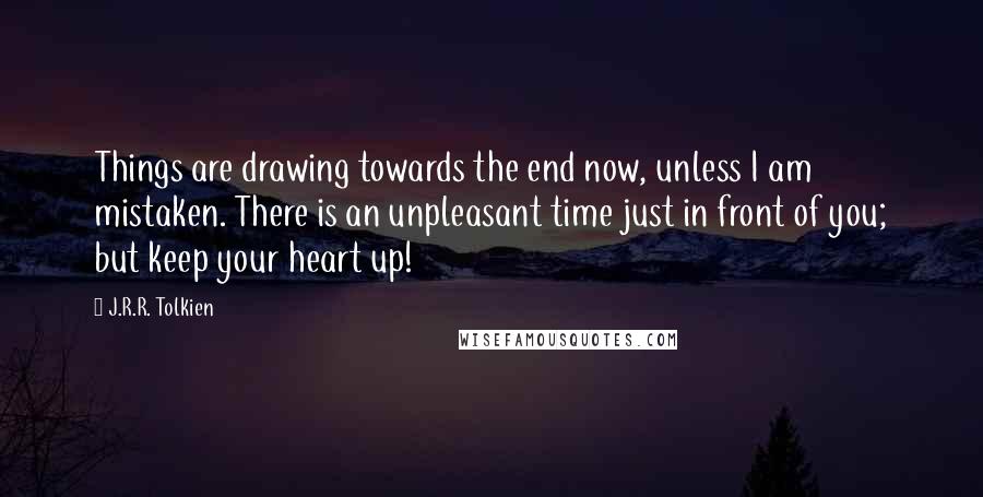 J.R.R. Tolkien Quotes: Things are drawing towards the end now, unless I am mistaken. There is an unpleasant time just in front of you; but keep your heart up!