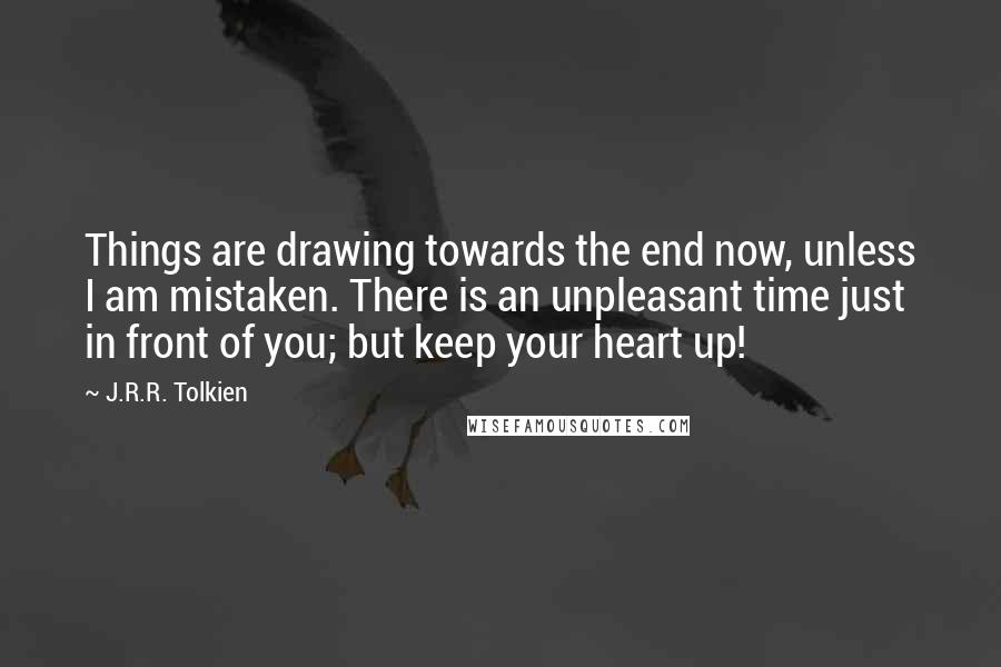 J.R.R. Tolkien Quotes: Things are drawing towards the end now, unless I am mistaken. There is an unpleasant time just in front of you; but keep your heart up!