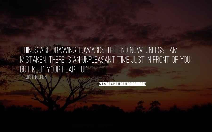 J.R.R. Tolkien Quotes: Things are drawing towards the end now, unless I am mistaken. There is an unpleasant time just in front of you; but keep your heart up!