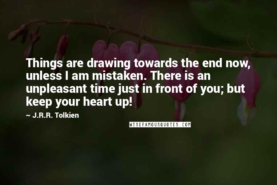 J.R.R. Tolkien Quotes: Things are drawing towards the end now, unless I am mistaken. There is an unpleasant time just in front of you; but keep your heart up!