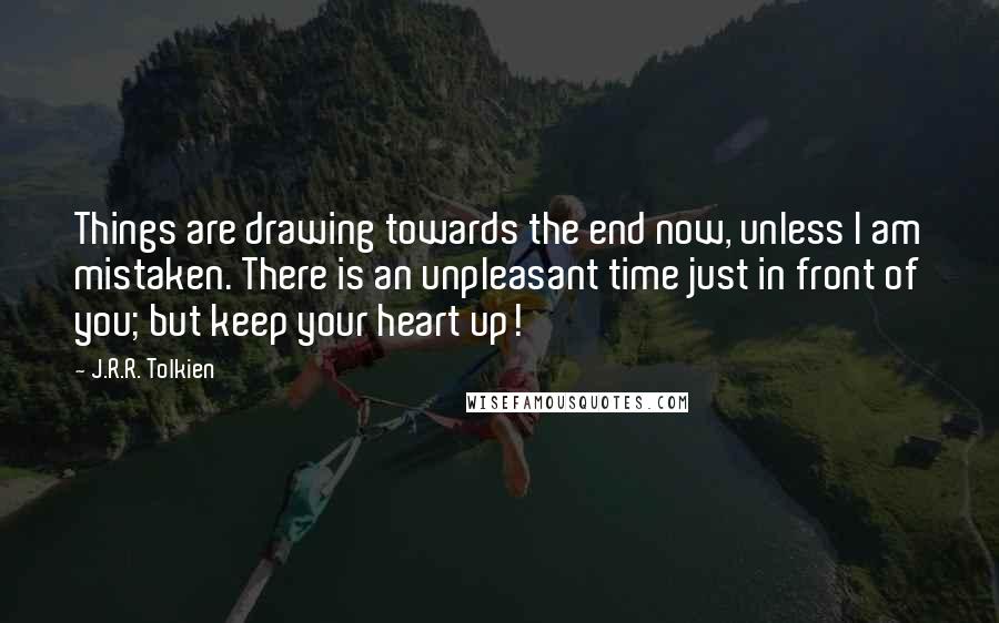 J.R.R. Tolkien Quotes: Things are drawing towards the end now, unless I am mistaken. There is an unpleasant time just in front of you; but keep your heart up!