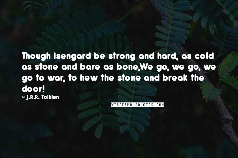 J.R.R. Tolkien Quotes: Though Isengard be strong and hard, as cold as stone and bare as bone,We go, we go, we go to war, to hew the stone and break the door!