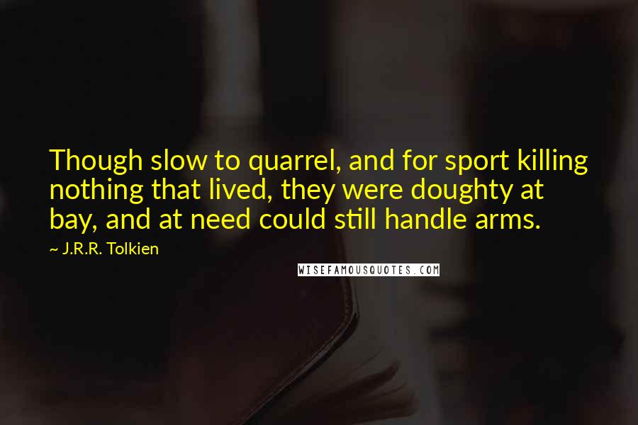 J.R.R. Tolkien Quotes: Though slow to quarrel, and for sport killing nothing that lived, they were doughty at bay, and at need could still handle arms.