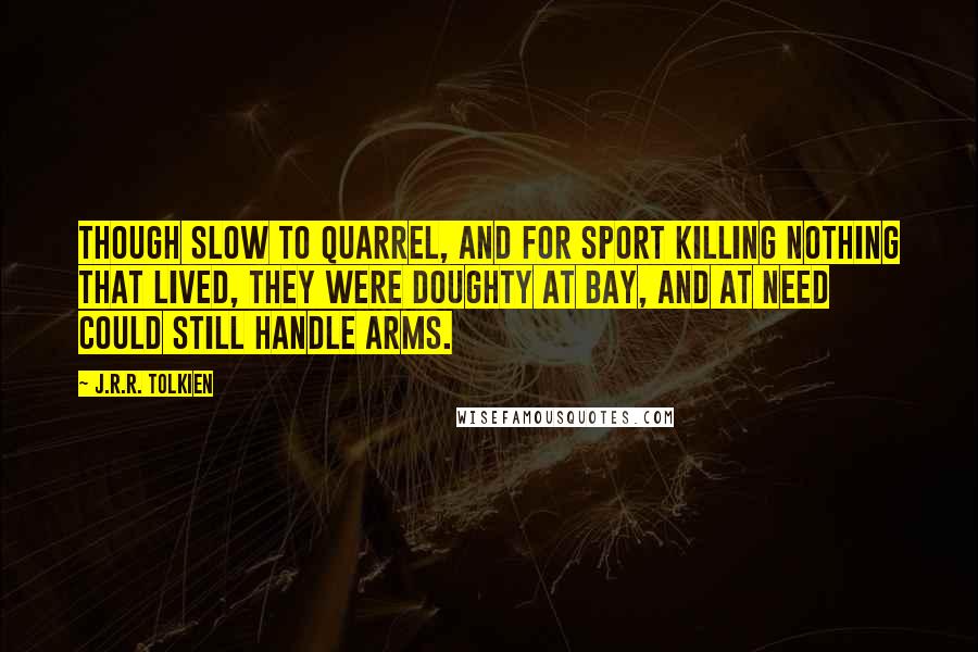 J.R.R. Tolkien Quotes: Though slow to quarrel, and for sport killing nothing that lived, they were doughty at bay, and at need could still handle arms.
