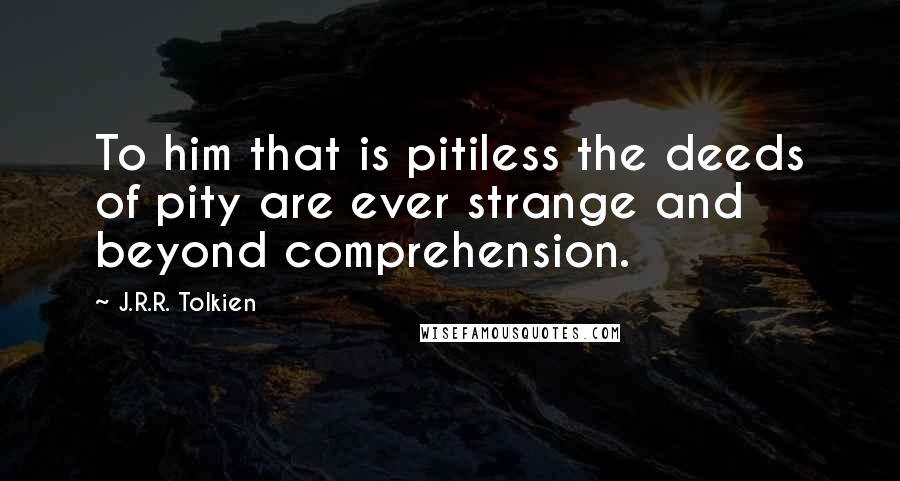 J.R.R. Tolkien Quotes: To him that is pitiless the deeds of pity are ever strange and beyond comprehension.