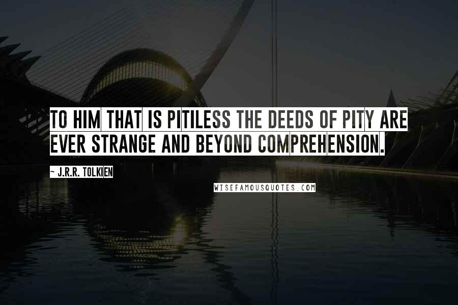 J.R.R. Tolkien Quotes: To him that is pitiless the deeds of pity are ever strange and beyond comprehension.