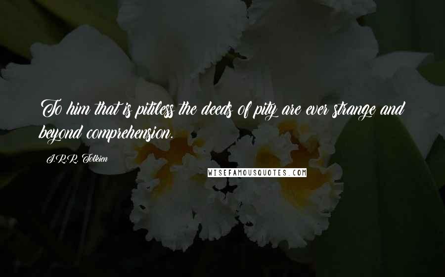 J.R.R. Tolkien Quotes: To him that is pitiless the deeds of pity are ever strange and beyond comprehension.