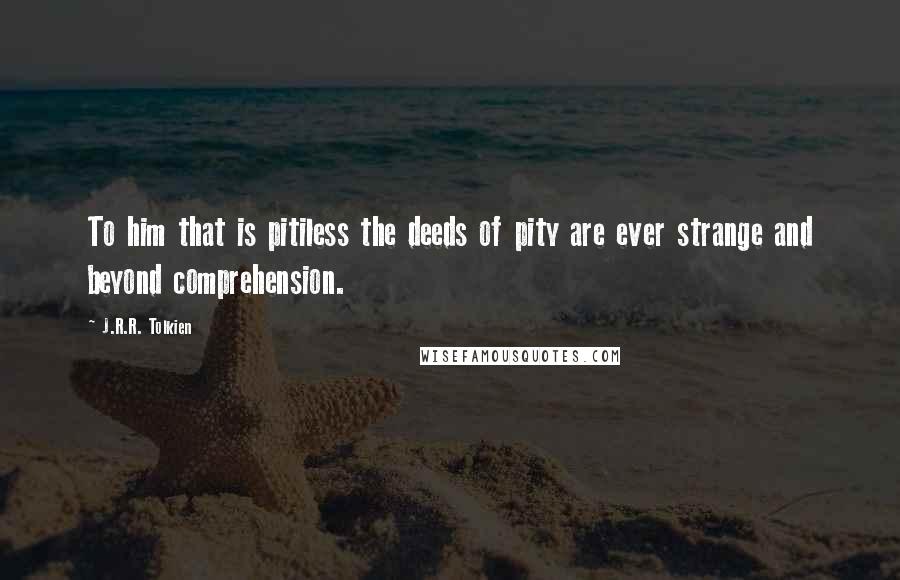 J.R.R. Tolkien Quotes: To him that is pitiless the deeds of pity are ever strange and beyond comprehension.