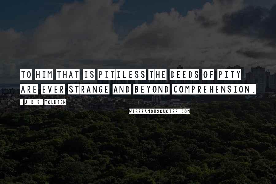 J.R.R. Tolkien Quotes: To him that is pitiless the deeds of pity are ever strange and beyond comprehension.