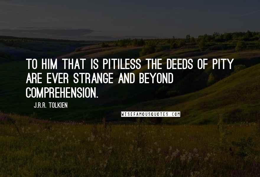 J.R.R. Tolkien Quotes: To him that is pitiless the deeds of pity are ever strange and beyond comprehension.