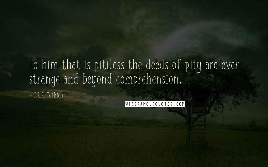 J.R.R. Tolkien Quotes: To him that is pitiless the deeds of pity are ever strange and beyond comprehension.