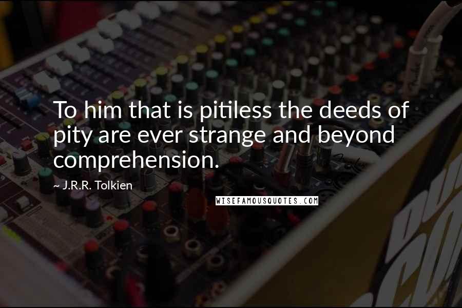 J.R.R. Tolkien Quotes: To him that is pitiless the deeds of pity are ever strange and beyond comprehension.