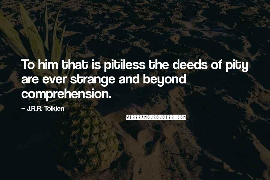 J.R.R. Tolkien Quotes: To him that is pitiless the deeds of pity are ever strange and beyond comprehension.