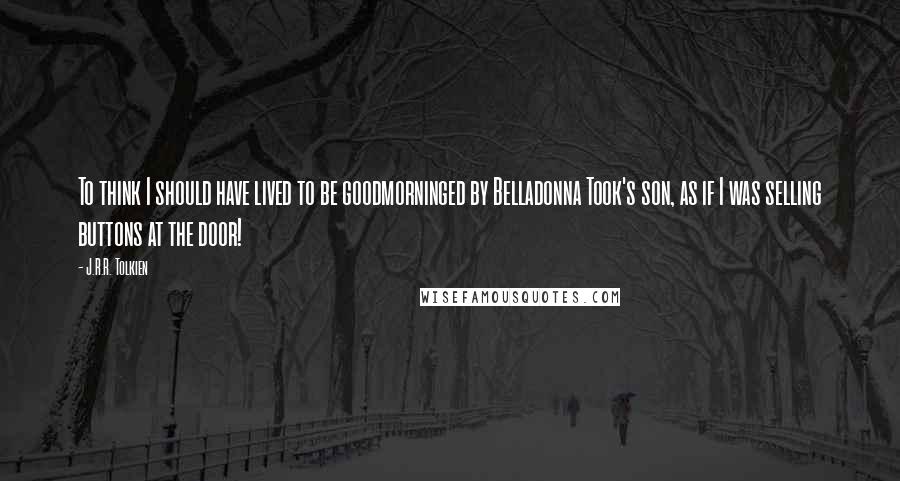 J.R.R. Tolkien Quotes: To think I should have lived to be goodmorninged by Belladonna Took's son, as if I was selling buttons at the door!
