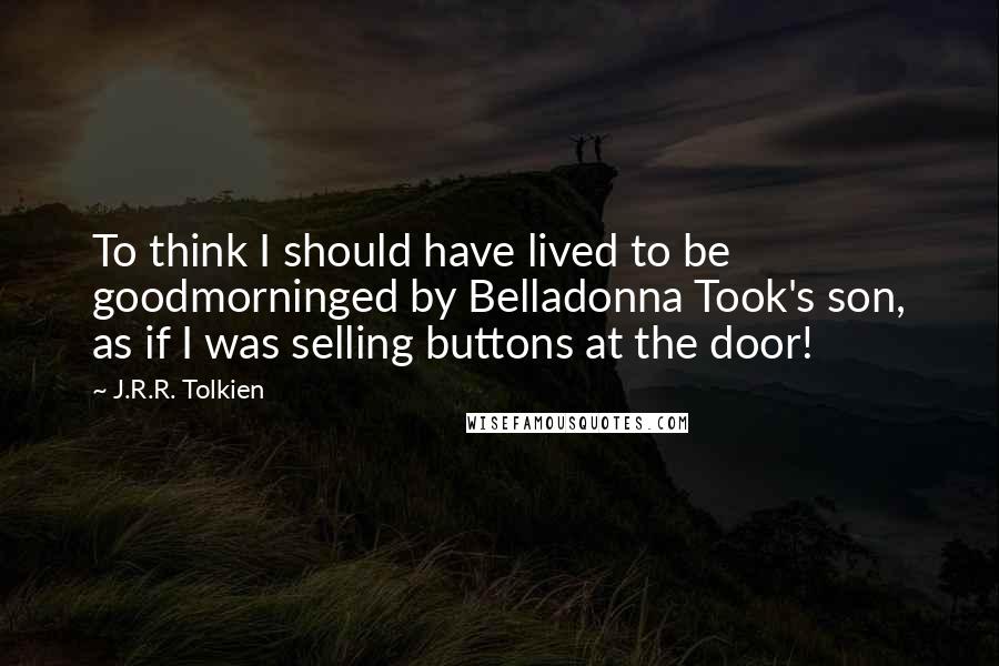 J.R.R. Tolkien Quotes: To think I should have lived to be goodmorninged by Belladonna Took's son, as if I was selling buttons at the door!
