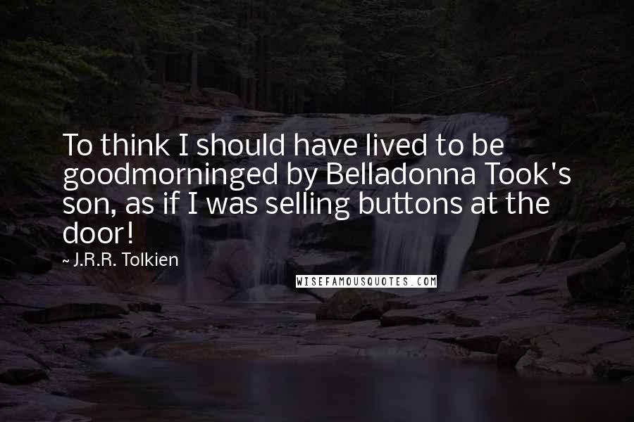 J.R.R. Tolkien Quotes: To think I should have lived to be goodmorninged by Belladonna Took's son, as if I was selling buttons at the door!