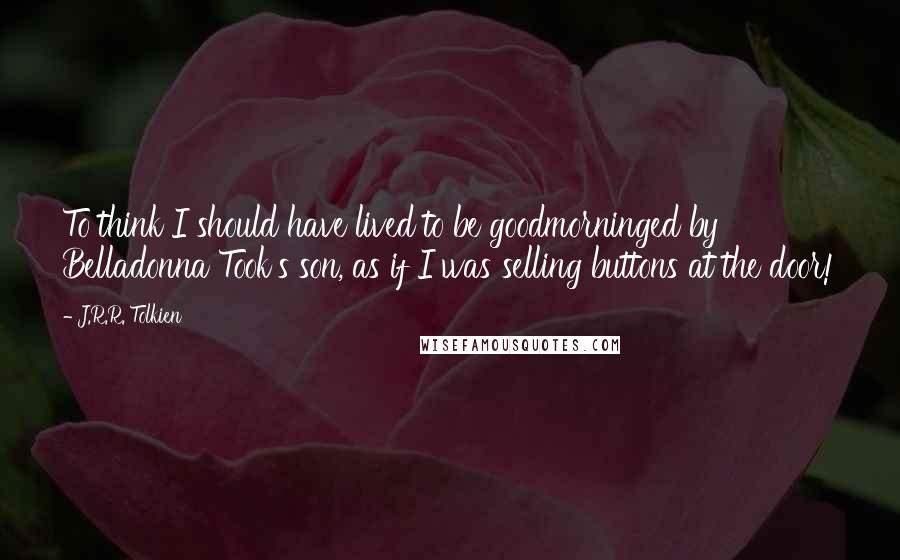 J.R.R. Tolkien Quotes: To think I should have lived to be goodmorninged by Belladonna Took's son, as if I was selling buttons at the door!