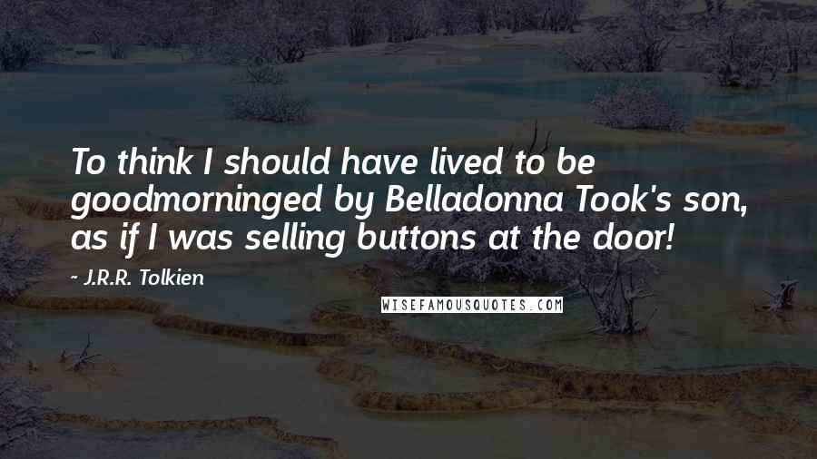 J.R.R. Tolkien Quotes: To think I should have lived to be goodmorninged by Belladonna Took's son, as if I was selling buttons at the door!
