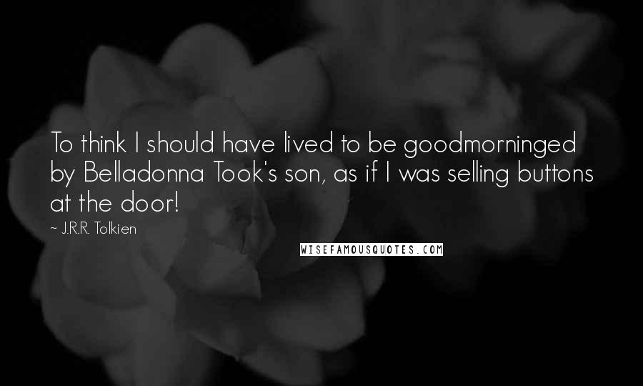 J.R.R. Tolkien Quotes: To think I should have lived to be goodmorninged by Belladonna Took's son, as if I was selling buttons at the door!