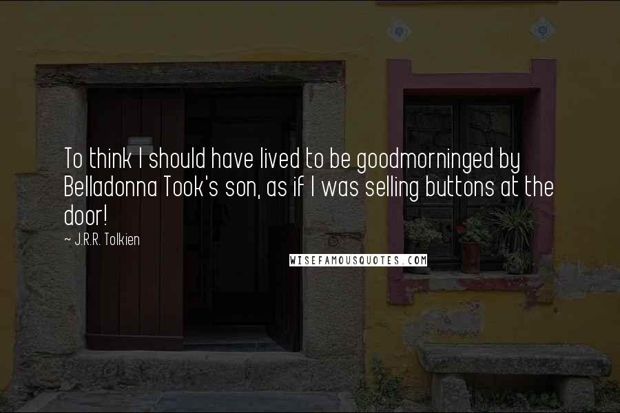 J.R.R. Tolkien Quotes: To think I should have lived to be goodmorninged by Belladonna Took's son, as if I was selling buttons at the door!