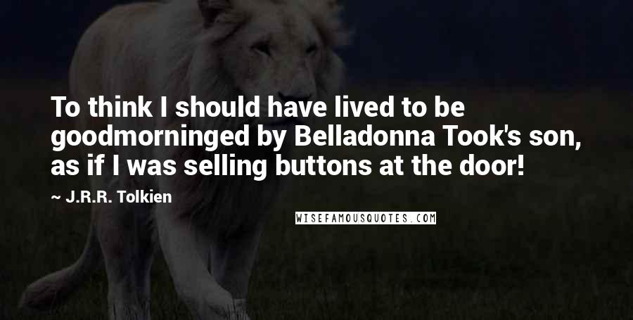 J.R.R. Tolkien Quotes: To think I should have lived to be goodmorninged by Belladonna Took's son, as if I was selling buttons at the door!