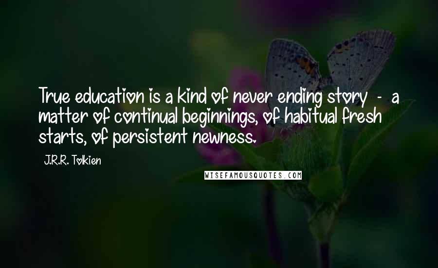 J.R.R. Tolkien Quotes: True education is a kind of never ending story  -  a matter of continual beginnings, of habitual fresh starts, of persistent newness.