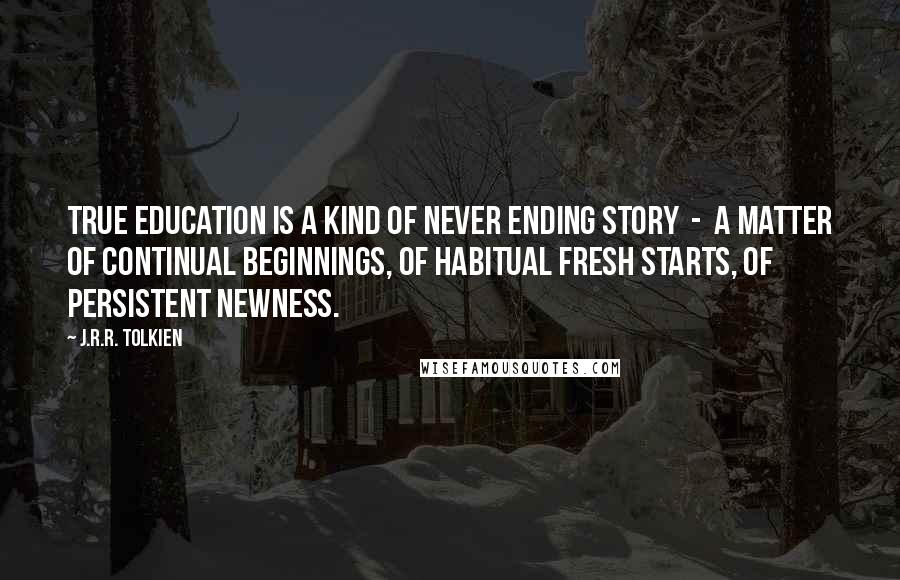 J.R.R. Tolkien Quotes: True education is a kind of never ending story  -  a matter of continual beginnings, of habitual fresh starts, of persistent newness.