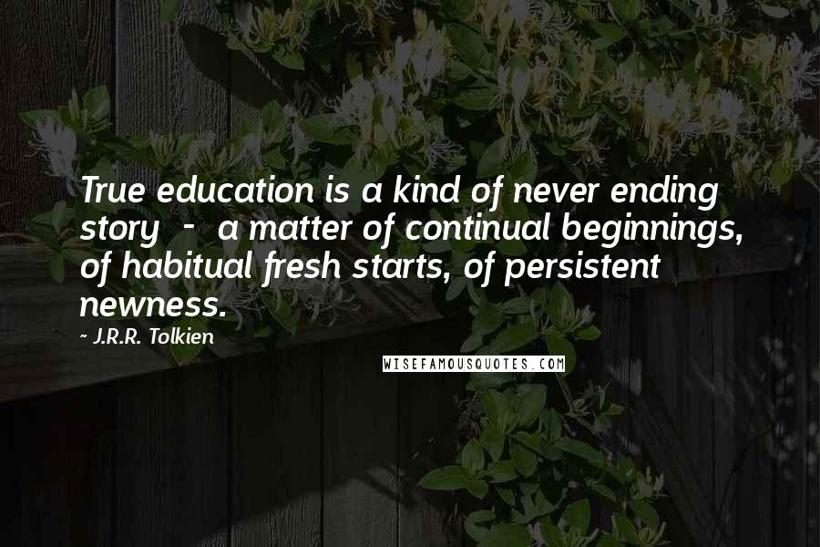 J.R.R. Tolkien Quotes: True education is a kind of never ending story  -  a matter of continual beginnings, of habitual fresh starts, of persistent newness.