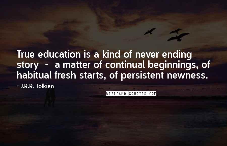 J.R.R. Tolkien Quotes: True education is a kind of never ending story  -  a matter of continual beginnings, of habitual fresh starts, of persistent newness.