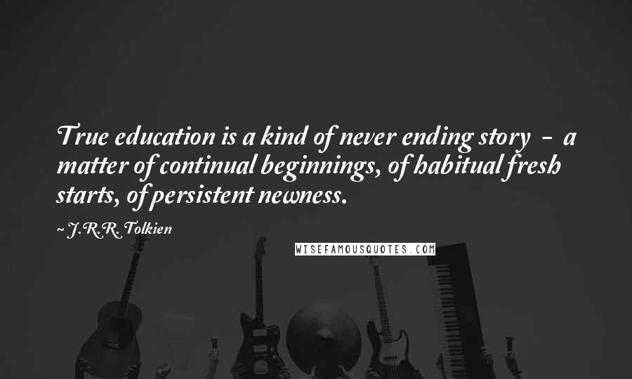 J.R.R. Tolkien Quotes: True education is a kind of never ending story  -  a matter of continual beginnings, of habitual fresh starts, of persistent newness.