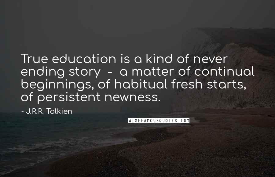 J.R.R. Tolkien Quotes: True education is a kind of never ending story  -  a matter of continual beginnings, of habitual fresh starts, of persistent newness.