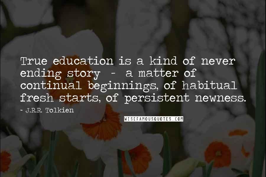 J.R.R. Tolkien Quotes: True education is a kind of never ending story  -  a matter of continual beginnings, of habitual fresh starts, of persistent newness.