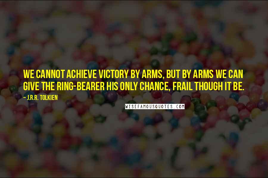 J.R.R. Tolkien Quotes: We cannot achieve victory by arms, but by arms we can give the Ring-bearer his only chance, frail though it be.