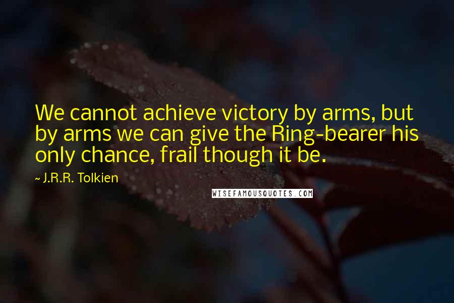 J.R.R. Tolkien Quotes: We cannot achieve victory by arms, but by arms we can give the Ring-bearer his only chance, frail though it be.