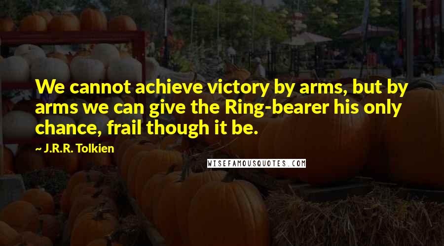 J.R.R. Tolkien Quotes: We cannot achieve victory by arms, but by arms we can give the Ring-bearer his only chance, frail though it be.