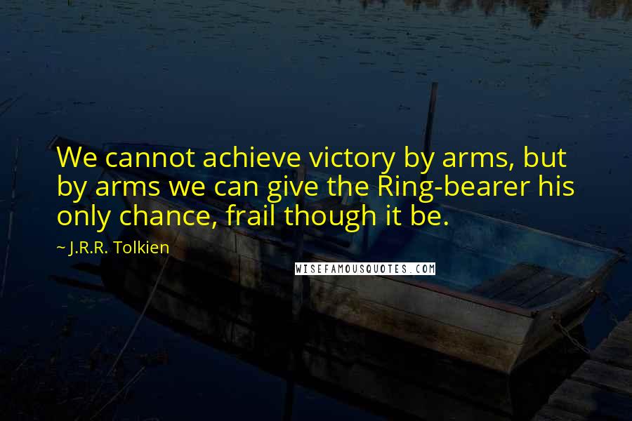 J.R.R. Tolkien Quotes: We cannot achieve victory by arms, but by arms we can give the Ring-bearer his only chance, frail though it be.