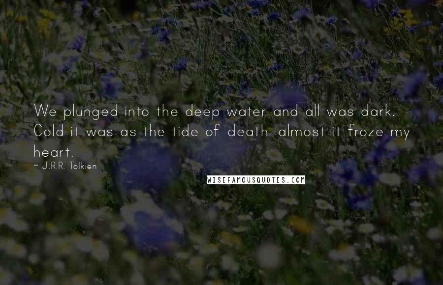 J.R.R. Tolkien Quotes: We plunged into the deep water and all was dark. Cold it was as the tide of death: almost it froze my heart.