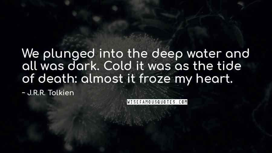 J.R.R. Tolkien Quotes: We plunged into the deep water and all was dark. Cold it was as the tide of death: almost it froze my heart.