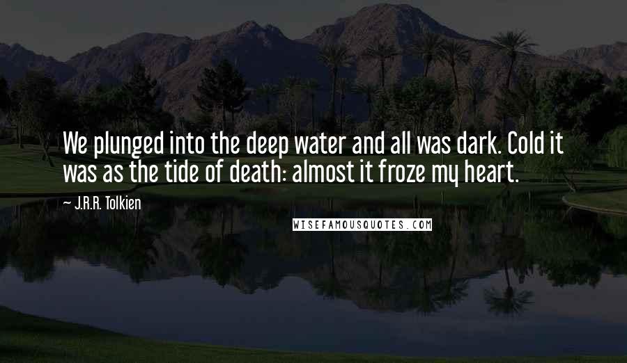 J.R.R. Tolkien Quotes: We plunged into the deep water and all was dark. Cold it was as the tide of death: almost it froze my heart.