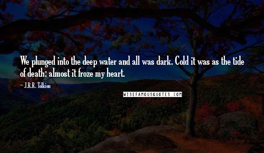 J.R.R. Tolkien Quotes: We plunged into the deep water and all was dark. Cold it was as the tide of death: almost it froze my heart.