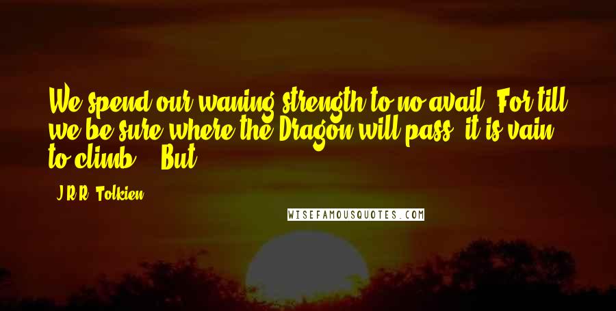 J.R.R. Tolkien Quotes: We spend our waning strength to no avail. For till we be sure where the Dragon will pass, it is vain to climb.' 'But