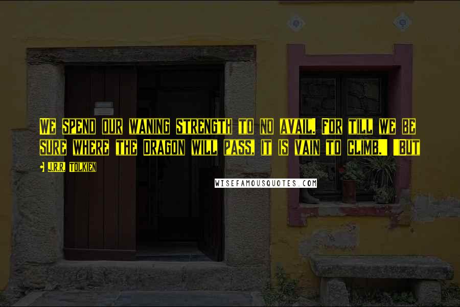 J.R.R. Tolkien Quotes: We spend our waning strength to no avail. For till we be sure where the Dragon will pass, it is vain to climb.' 'But